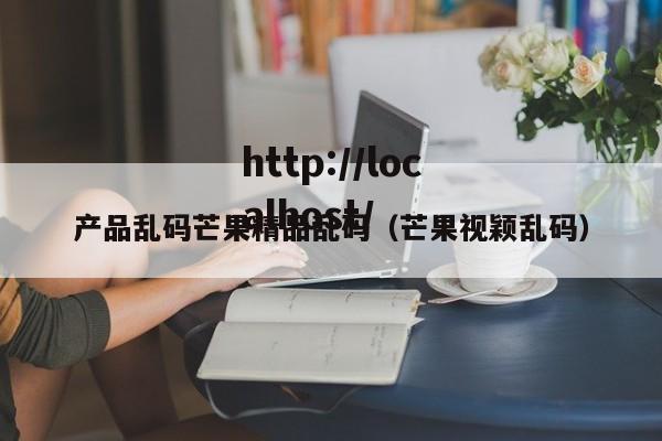 产品乱码芒果精品乱码(芒果视颖乱码)